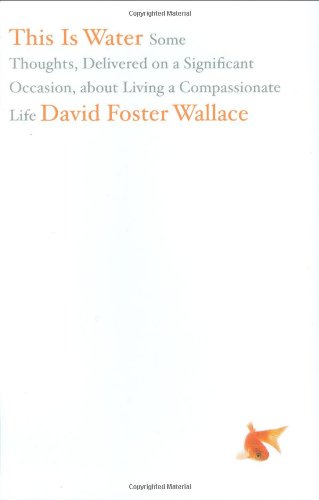 This Is Water: Some Thoughts, Delivered on a Significant Occasion, about Living a Compassionate Life by David Foster Wallace