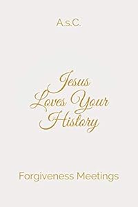 Jesus Loves Your History: Forgiveness Meetings by A. s.C.