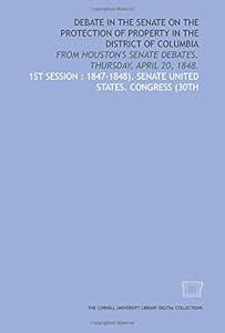 Debate in the Senate on the protection of property in the District of Columbia: from Houston's Senate debates. Thursday, April 20, 1848. by Senate United States. Congress (30th 1st session : 1847-1848).