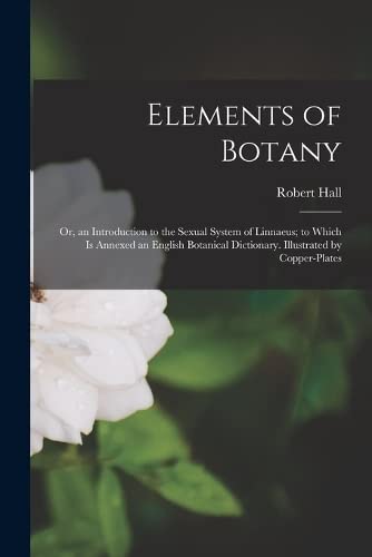 Elements of Botany: Or, an Introduction to the Sexual System of Linnaeus; to Which Is Annexed an English Botanical Dictionary. Illustrated by Copper-Plates by Robert Hall