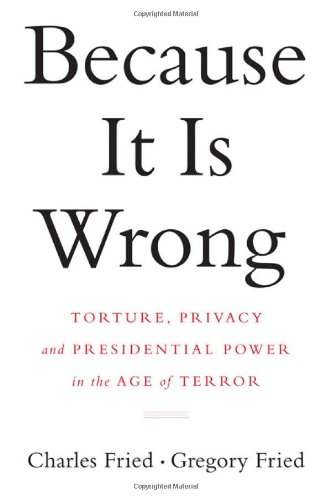 Because It Is Wrong: Torture, Privacy and Presidential Power in the Age of Terror by Charles Fried