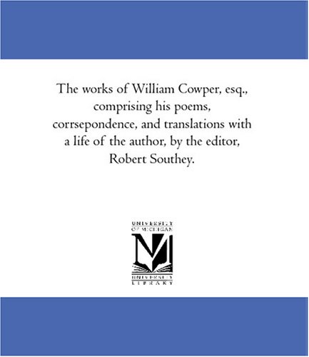 The works of William Cowper, esq., comprising his poems, corrsepondence, and translations with a life of the author, by the editor, Robert Southey. by William Cowper