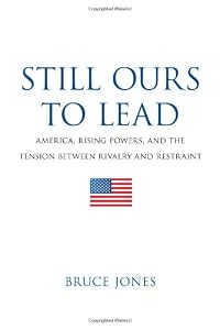 Still Ours to Lead: America, Rising Powers, and the Tension between Rivalry and Restraint by Bruce D. Jones