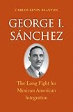 Carlos Kevin Blanton, "George I. Sanchez: The Long Fight for Mexican American Integration" (Yale UP, 2015)