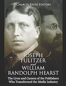 Joseph Pulitzer and William Randolph Hearst: The Lives and Careers of the Publishers Who Transformed the Media Industry