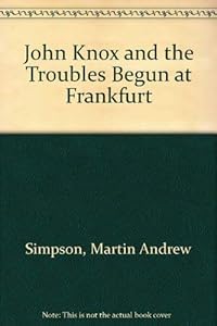 John Knox and the troubles begun at Frankfurt: Comprising a critical commentary on "A brieff discours off the troubles begonne at Franckford ... A.D. ... "Englische Flüchtlingsgemeinde" (1910) by Martin A Simpson