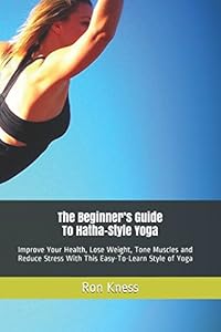 The Beginner’s Guide To Hatha-Style Yoga: Improve Your Health, Lose Weight, Tone Muscles and Reduce Stress With This Easy-To-Learn Style of Yoga by Ron Kness