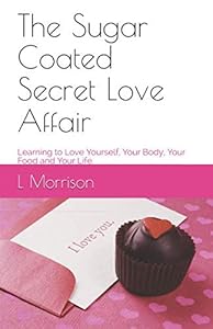 The Sugar Coated Secret Love Affair: Learning to Love Yourself, Your Body, Your Food and Your Life. by L Morrison