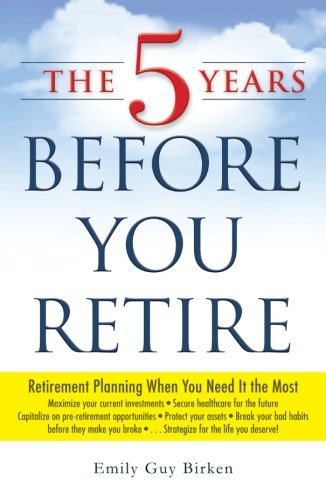 The 5 Years Before You Retire: Retirement Planning When You Need It the Most by Emily Guy Birken