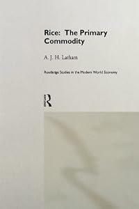 Rice: The Primary Commodity (Routledge Studies in the Modern World Economy) by A.J.H. Latham
