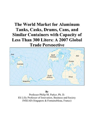 The World Market for Aluminum Tanks, Casks, Drums, Cans, and Similar Containers with Capacity of Less Than 300 Liters: A 2007 Global Trade Perspective by Philip M. Parker