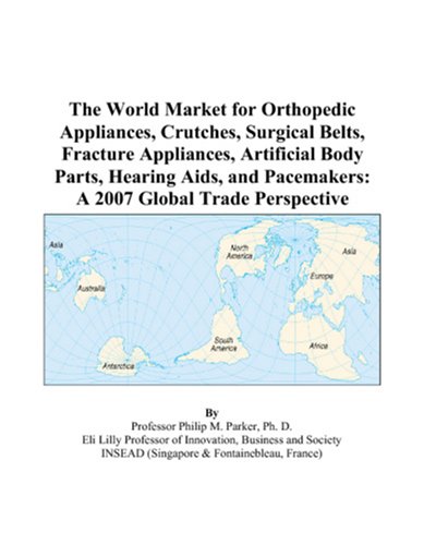 The World Market for Orthopedic Appliances, Crutches, Surgical Belts, Fracture Appliances, Artificial Body Parts, Hearing Aids, and Pacemakers: A 2007 Global Trade Perspective by Philip M. Parker