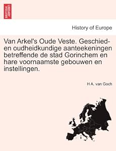 Van Arkel's Oude Veste. Geschied- en oudheidkundige aanteekeningen betreffende de stad Gorinchem en hare voornaamste gebouwen en instellingen. (Dutch Edition) by by H A. van Goch