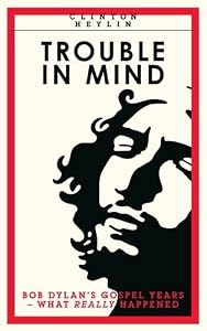 Trouble In Mind: Bob Dylan's Gospel Years: What Really Happened by Clinton Heylin