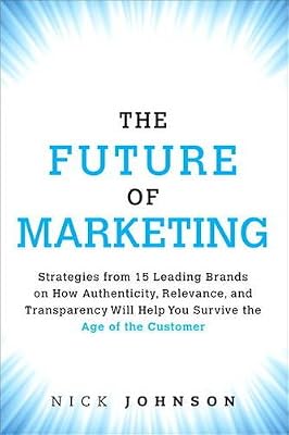 The Future of Marketing: Strategies from 15 Leading Brands on How Authenticity, Relevance, and Transparency Will Help You Survive the Age of the Customer