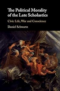 The Political Morality of the Late Scholastics: Civic Life, War and Conscience by Daniel Schwartz