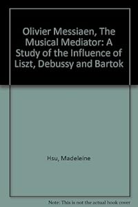 Olivier Messiaen, the Musical Mediator: A Study of the Influence of Liszt, Debussy, and Bartok by Madeleine Hsu