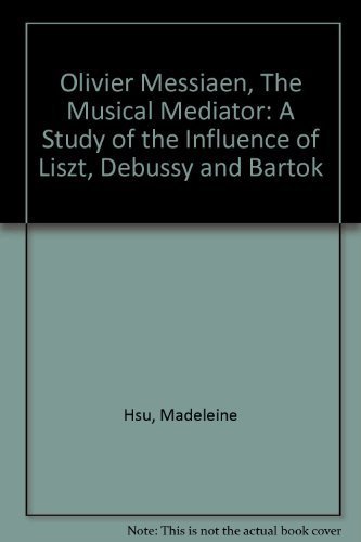 Olivier Messiaen, the Musical Mediator: A Study of the Influence of Liszt, Debussy, and Bartok by Madeleine Hsu