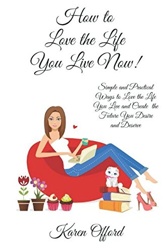 How to love the life you live now: Simple and Practical Ways to Love the Life You Live Now and Create the Future You Desire & Deserve! by Karen Offord