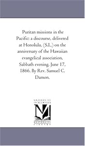 Puritan missions in the Pacific: a discourse, delivered at Honolulu, (S.I.,) on the anniversary of the Hawaiian evangelical association, Sabbath evening, June 17, 1866. By Rev. Samuel C. Damon.