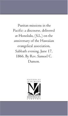 Puritan missions in the Pacific: a discourse, delivered at Honolulu, (S.I.,) on the anniversary of the Hawaiian evangelical association, Sabbath evening, June 17, 1866. By Rev. Samuel C. Damon.
