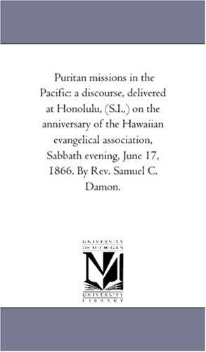 Puritan missions in the Pacific: a discourse, delivered at Honolulu, (S.I.,) on the anniversary of the Hawaiian evangelical association, Sabbath evening, June 17, 1866. By Rev. Samuel C. Damon. by Michigan Historical Reprint Series