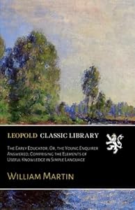 The Early Educator; Or, the Young Enquirer Answered; Comprising the Elements of Useful Knowledge in Simple Language