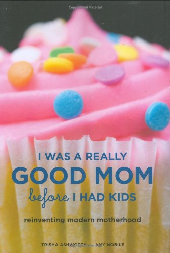 I Was a Really Good Mom Before I Had Kids: Reinventing Modern Motherhood by Trisha Ashworth