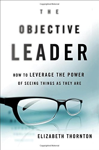 The Objective Leader: How to Leverage the Power of Seeing Things As They Are by Elizabeth R. Thornton