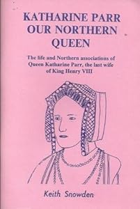 Katharine Parr, our northern Queen: The life and northern associations of Queen Katharine Parr, the last wife of King Henry VIII by Keith Snowden