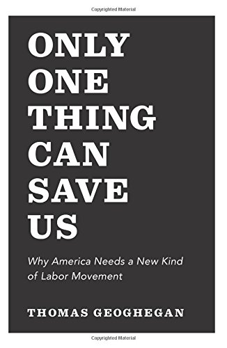 Only One Thing Can Save Us: Why America Needs a New Kind of Labor Movement by Thomas Geoghegan