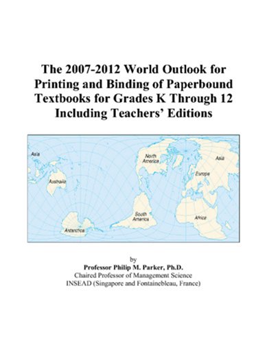 The 2007-2012 World Outlook for Printing and Binding of Paperbound Textbooks for Grades K Through 12 Including Teachers’ Editions by Philip M. Parker