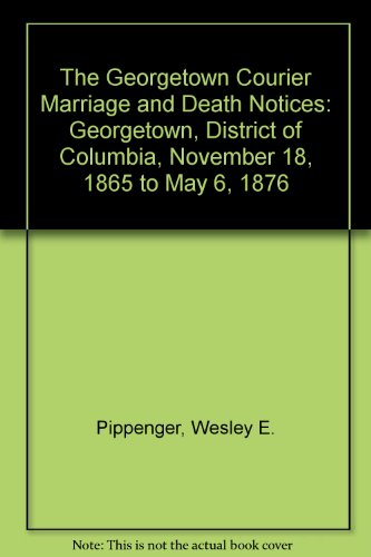 The Georgetown Courier Marriage and Death Notices: Georgetown, District of Columbia, November 18, 1865 to May 6, 1876 by Wesley E. Pippenger