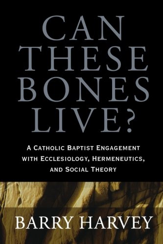 Can These Bones Live?: A Catholic Baptist Engagement with Ecclesiology, Hermeneutics, and Social Theory by Barry Harvey