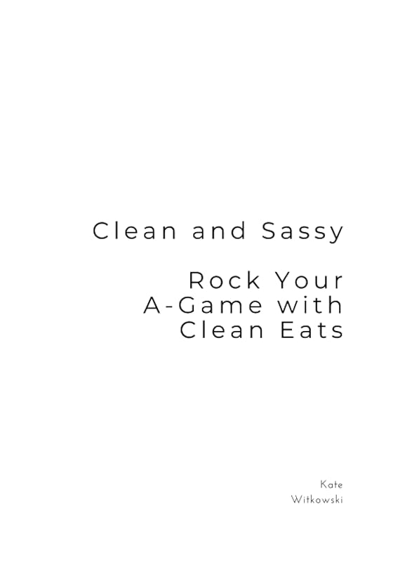 Clean and Sassy: Rock Your A-Game with Clean Eats by Kate Witkowski