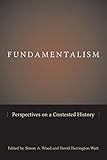 Simon A. Wood and David H. Watt, eds., "Fundamentalism: Perspectives on a Contested History" (U South Carolina Press, 2014)