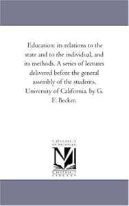 Education: its relations to the state and to the individual, and its methods. A series of lectures delivered before the general assembly of the students, University of California, by G. F. Becker.