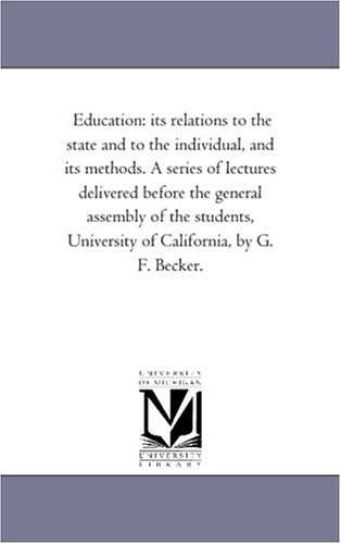 Education: its relations to the state and to the individual, and its methods. A series of lectures delivered before the general assembly of the students, University of California, by G. F. Becker. by Michigan Historical Reprint Series