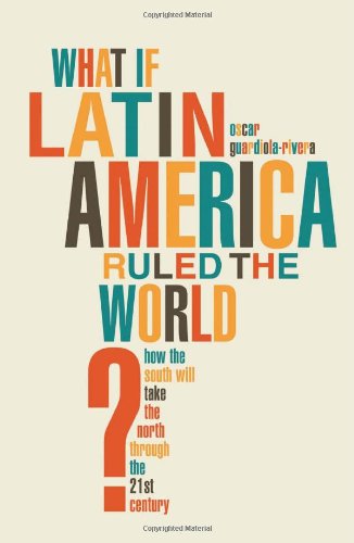 What if Latin America Ruled the World?: How the South Will Take the North Through the 21st Century by Oscar Guardiola-Rivera