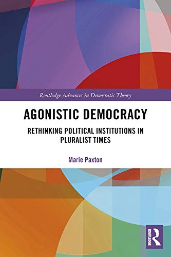 Agonistic Democracy: Rethinking Political Institutions in Pluralist Times (Routledge Advances in Democratic Theory) by Marie Paxton