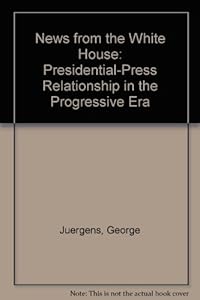 News from the White House: The Presidential-Press Relationship in the Progressive Era by George Juergens