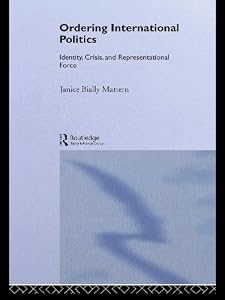 Ordering International Politics: Identity, Crisis and Representational Force by Janice Bially Mattern