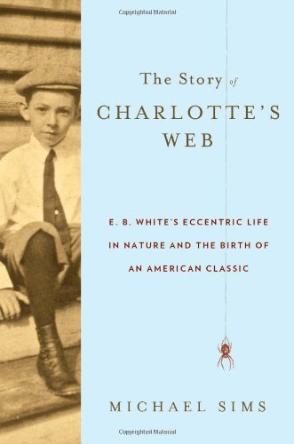 The Story of Charlotte's Web: E. B. White's Eccentric Life in Nature and the Birth of an American Classic by Michael Sims