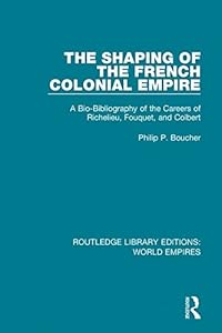 The Shaping of the French Colonial Empire: A Bio-Bibliography of the Careers of Richelieu, Fouquet, and Colbert (Routledge Library Editions: World Empires) by Philip P. Boucher