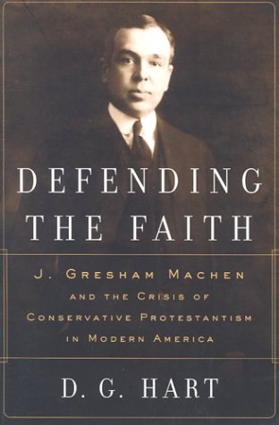 Defending the Faith: J. Gresham Machen and the Crisis of Conservative Protestantism in Modern America by D. G. Hart