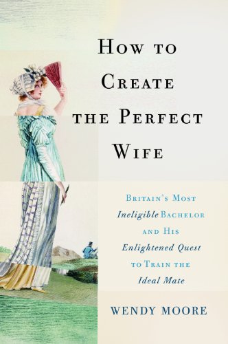 How to Create the Perfect Wife: Britain's Most Ineligible Bachelor and his Enlightened Quest to Train the Ideal Mate by Wendy Moore