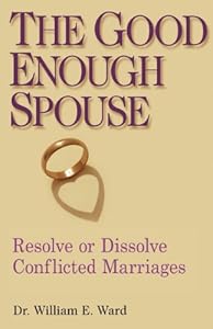 The Good Enough Spouse: Resolve or Dissolve Conflicted Marriages by William E. Ward