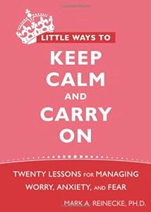 Little Ways to Keep Calm and Carry On: Twenty Lessons for Managing Worry, Anxiety, and Fear by Mark Reinecke PhD