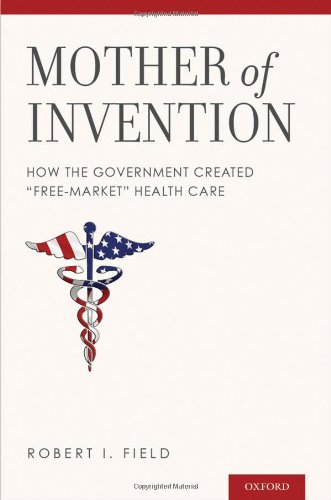 Mother of Invention: How the Government Created "Free-Market" Health Care by Robert I. Field