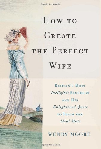 How to Create the Perfect Wife: Britains Most Ineligible Bachelor and his Enlightened Quest to Train the Ideal Mate by Wendy Moore